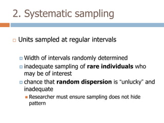 2. Systematic sampling


Units sampled at regular intervals
 Width

of intervals randomly determined
 inadequate sampling of rare individuals who
may be of interest
 chance that random dispersion is “unlucky” and
inadequate
 Researcher

pattern

must ensure sampling does not hide

 