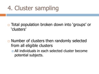 4. Cluster sampling




Total population broken down into ‘groups’ or
‘clusters’
Number of clusters then randomly selected
from all eligible clusters
 All

individuals in each selected cluster become
potential subjects.

 