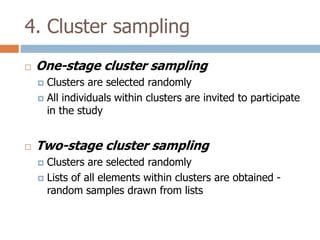 4. Cluster sampling


One-stage cluster sampling
Clusters are selected randomly
 All individuals within clusters are invited to participate
in the study




Two-stage cluster sampling
Clusters are selected randomly
 Lists of all elements within clusters are obtained random samples drawn from lists


 