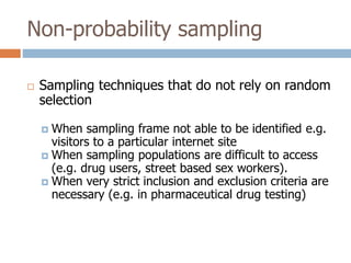 Non-probability sampling


Sampling techniques that do not rely on random
selection
When sampling frame not able to be identified e.g.
visitors to a particular internet site
 When sampling populations are difficult to access
(e.g. drug users, street based sex workers).
 When very strict inclusion and exclusion criteria are
necessary (e.g. in pharmaceutical drug testing)


 