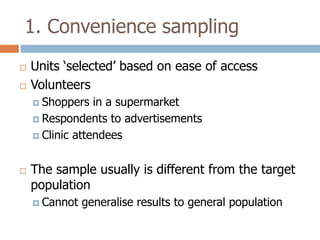 1. Convenience sampling



Units ‘selected’ based on ease of access
Volunteers
 Shoppers

in a supermarket
 Respondents to advertisements
 Clinic attendees


The sample usually is different from the target
population
 Cannot

generalise results to general population

 