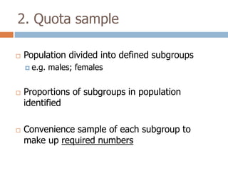 2. Quota sample


Population divided into defined subgroups
 e.g.





males; females

Proportions of subgroups in population
identified
Convenience sample of each subgroup to
make up required numbers

 