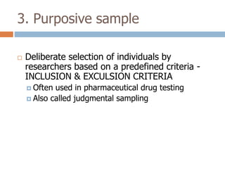 3. Purposive sample


Deliberate selection of individuals by
researchers based on a predefined criteria INCLUSION & EXCULSION CRITERIA
 Often

used in pharmaceutical drug testing
 Also called judgmental sampling

 