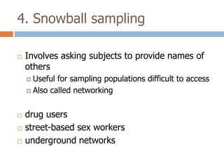 4. Snowball sampling


Involves asking subjects to provide names of
others who may meet study criteria
 Useful

for sampling populations difficult to access
 Also called networking




drug users
street-based sex workers
underground networks

 