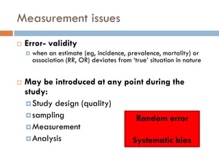Measurement issues


Error- validity




when an estimate (eg, incidence, prevalence, mortality) or
association (RR, OR) deviates from ‘true’ situation in nature

May be introduced at any point during the
study:
 Study design (quality)
 sampling
Random error
 Measurement
 Analysis
Systematic bias

 