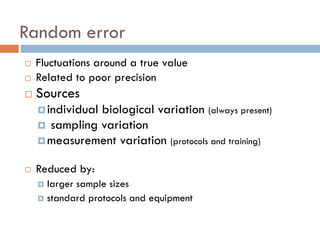 Random error


Fluctuations around a true value
Related to poor precision



Sources



 individual

biological variation (always present)
 sampling variation
 measurement variation (protocols and training)


Reduced by:
larger sample sizes
 standard protocols and equipment


 
