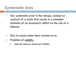 Systematic bias





Any systematic error in the design, conduct or
analysis of a study that results in a mistaken
estimate of an exposure’s effect on the risk of a
disease
Due to causes other than random error
Problem of validity


internal and/or external validity

 