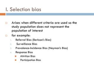 I. Selection bias




Arises when different criteria are used so the
study population does not represent the
population of interest
for example:
1.
2.
3.

4.

Referral Bias (Berkson’s Bias)
Surveillance Bias
Prevalence-Incidence Bias (Neyman’s Bias)
Response Bias

Attrition Bias

Participation Bias

 