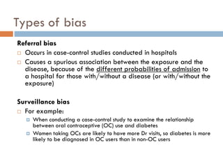 Types of bias
Referral bias
 Occurs in case-control studies conducted in hospitals
 Causes a spurious association between the exposure and the
disease, because of the different probabilities of admission to
a hospital for those with/without a disease (or with/without the
exposure)
Surveillance bias
 For example:



When conducting a case-control study to examine the relationship
between oral contraceptive (OC) use and diabetes
Women taking OCs are likely to have more Dr visits, so diabetes is more
likely to be diagnosed in OC users than in non-OC users

 