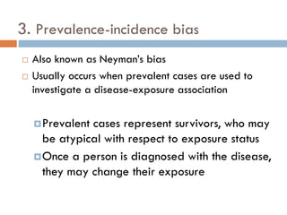 3. Prevalence-incidence bias



Also known as Neyman’s bias
Usually occurs when prevalent cases are used to
investigate a disease-exposure association
 Prevalent

cases represent survivors, who may
be atypical with respect to exposure status
 Once a person is diagnosed with the disease,
they may change their exposure

 