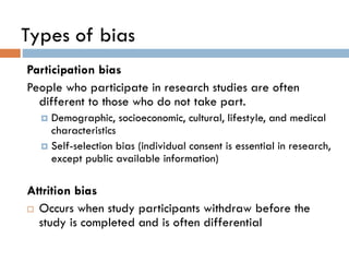 Types of bias
Participation bias
People who participate in research studies are often
different to those who do not take part.
Demographic, socioeconomic, cultural, lifestyle, and medical
characteristics
 Self-selection bias (individual consent is essential in research,
except public available information)


Attrition bias
 Occurs when study participants withdraw before the
study is completed and is often differential

 