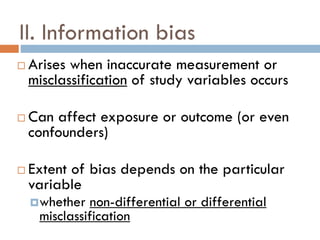 II. Information bias






Arises when inaccurate measurement or
misclassification of study variables occurs
Can affect exposure or outcome (or even
confounders)
Extent of bias depends on the particular
variable
 whether

non-differential or differential
misclassification

 