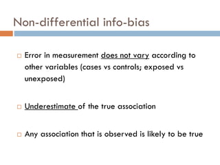 Non-differential info-bias


Error in measurement does not vary according to
other variables (cases vs controls; exposed vs
unexposed)



Underestimate of the true association



Any association that is observed is likely to be true

 