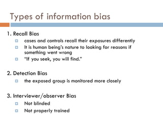 Types of information bias
1. Recall Bias




cases and controls recall their exposures differently
It is human being’s nature to looking for reasons if
something went wrong
“If you seek, you will find.”

2. Detection Bias


the exposed group is monitored more closely

3. Interviewer/observer Bias



Not blinded
Not properly trained

 