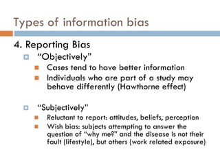 Types of information bias
4. Reporting Bias


“Objectively”





Cases tend to have better information
Individuals who are part of a study may
behave differently (Hawthorne effect)

“Subjectively”




Reluctant to report: attitudes, beliefs, perception
Wish bias: subjects attempting to answer the
question of “why me?” and the disease is not their
fault (lifestyle), but others (work related exposure)

 