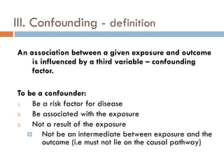 III. Confounding - definition
An association between a given exposure and outcome
is influenced by a third variable – confounding
factor.

To be a confounder:
1.
Be a risk factor for disease
2.
Be associated with the exposure
3.
Not a result of the exposure

Not be an intermediate between exposure and the
outcome (i.e must not lie on the causal pathway)

 