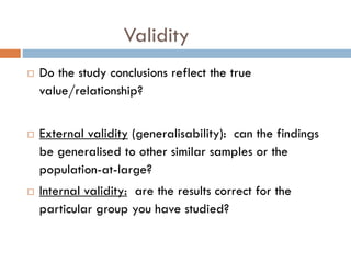 Validity






Do the study conclusions reflect the true
value/relationship?
External validity (generalisability): can the findings
be generalised to other similar samples or the
population-at-large?
Internal validity: are the results correct for the
particular group you have studied?

 