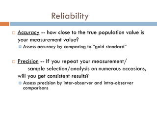 Reliability


Accuracy -- how close to the true population value is
your measurement value?




Assess accuracy by comparing to “gold standard”

Precision -- If you repeat your measurement/
sample selection/analysis on numerous occasions,
will you get consistent results?


Assess precision by inter-observer and intra-observer
comparisons

 