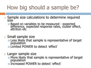How big should a sample be?


Sample size calculations to determine required
size


Based on variables to be measured - expected
difference, expected response rates, cluster effect,
attrition etc



Small sample size



Larger sample size

 Less

likely that sample is representative of target
population
 Limited POWER to detect ‘effect’
 More

likely that sample is representative of target
population
 Increased POWER to detect ‘effect’

 