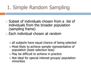 1. Simple Random Sampling




Subset of individuals chosen from a list of
individuals from the broader population
(sampling frame)
Each individual chosen at random
all subjects have equal chance of being selected
 Most likely to achieve sample representative of
population (least selection bias)
 May be difficult to achieve in practice
 Not ideal for special interest groups/ population
minorities


 