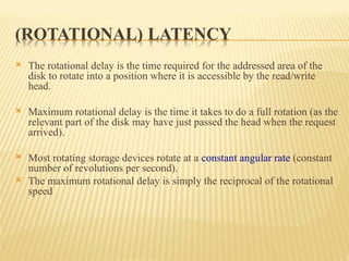  The rotational delay is the time required for the addressed area of the
disk to rotate into a position where it is accessible by the read/write
head.
 Maximum rotational delay is the time it takes to do a full rotation (as the
relevant part of the disk may have just passed the head when the request
arrived).
 Most rotating storage devices rotate at a constant angular rate (constant
number of revolutions per second).
 The maximum rotational delay is simply the reciprocal of the rotational
speed
 