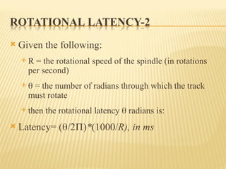  Given the following:
 R = the rotational speed of the spindle (in rotations
per second)
  = the number of radians through which the track
must rotate
 then the rotational latency  radians is:
 Latency= (/2)*(1000/R), in ms
 