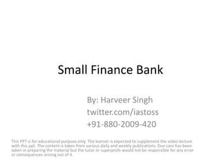 Small Finance Bank
By: Harveer Singh
twitter.com/iastoss
+91-880-2009-420
This PPT is for educational purpose only. The learner is expected to supplement the video lecture
with this ppt. The content is taken from various daily and weekly publications. Due care has been
taken in preparing the material but the tutor or superprofs would not be responsible for any error
or consequences arising out of it.
 