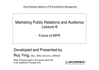 Post Graduate Diploma in PR & Exhibitions Management




 Marketing Public Relations and Audience
                Lecture 8

                            Future of MPR



Developed and Presented by
Roy Ying, Msc., BSG, B.Comm., MHKIoD
Note: Pictures used in this power point file
is for academic Purpose only                                     1
 
