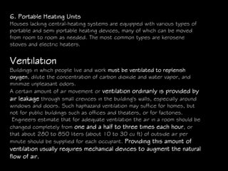 6. Portable Heating Units
Houses lacking central-heating systems are equipped with various types of
portable and semi portable heating devices, many of which can be moved
from room to room as needed. The most common types are kerosene
stoves and electric heaters.
Ventilation
Buildings in which people live and work must be ventilated to replenish
oxygen, dilute the concentration of carbon dioxide and water vapor, and
minimize unpleasant odors.
A certain amount of air movement or ventilation ordinarily is provided by
air leakage through small crevices in the building's walls, especially around
windows and doors. Such haphazard ventilation may suffice for homes, but
not for public buildings such as offices and theaters, or for factories.
Engineers estimate that for adequate ventilation the air in a room should be
changed completely from one and a half to three times each hour, or
that about 280 to 850 liters (about 10 to 30 cu ft) of outside air per
minute should be supplied for each occupant. Providing this amount of
ventilation usually requires mechanical devices to augment the natural
flow of air.
 
