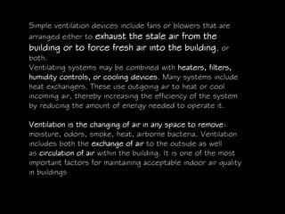 Simple ventilation devices include fans or blowers that are
arranged either to exhaust the stale air from the
building or to force fresh air into the building, or
both.
Ventilating systems may be combined with heaters, filters,
humidity controls, or cooling devices. Many systems include
heat exchangers. These use outgoing air to heat or cool
incoming air, thereby increasing the efficiency of the system
by reducing the amount of energy needed to operate it.
Ventilation is the changing of air in any space to remove:
moisture, odors, smoke, heat, airborne bacteria. Ventilation
includes both the exchange of air to the outside as well
as circulation of air within the building. It is one of the most
important factors for maintaining acceptable indoor air quality
in buildings
 