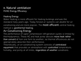 B. Natural ventilation
HVAC Energy Efficiency
Heating Energy
Water heating is more efficient for heating buildings and was the
standard many years ago. Today forced air systems can double for air
conditioning and are more popular. The most efficient central heating
method is geothermal heating.
Air Conditioning Energy
The performance of vapor compression refrigeration cycles is limited by
thermodynamics. These AC and heat pump devices move heat rather
than convert it from one form to another, so thermal efficiencies do not
appropriately describe their performance.
Theoretically, an air-conditioning system consists of centralized
equipment that provides an atmosphere with controlled temperature,
humidity, and purity at all times, regardless of weather conditions.
 