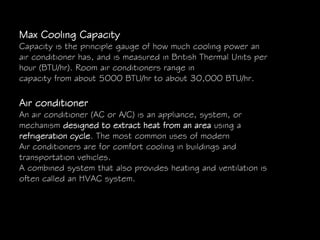 Max Cooling Capacity
Capacity is the principle gauge of how much cooling power an
air conditioner has, and is measured in British Thermal Units per
hour (BTU/hr). Room air conditioners range in
capacity from about 5000 BTU/hr to about 30,000 BTU/hr.
Air conditioner
An air conditioner (AC or A/C) is an appliance, system, or
mechanism designed to extract heat from an area using a
refrigeration cycle. The most common uses of modern
Air conditioners are for comfort cooling in buildings and
transportation vehicles.
A combined system that also provides heating and ventilation is
often called an HVAC system.
 