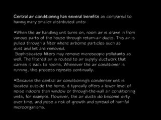 Central air conditioning has several benefits as compared to
having many smaller distributed units:
•When the air handling unit turns on, room air is drawn in from
various parts of the house through return-air ducts. This air is
pulled through a filter where airborne particles such as
dust and lint are removed.
Sophisticated filters may remove microscopic pollutants as
well. The filtered air is routed to air supply ductwork that
carries it back to rooms. Whenever the air conditioner is
running, this process repeats continually.
•Because the central air conditioning's condenser unit is
located outside the home, it typically offers a lower level of
noise indoors than window or through-the-wall air conditioning
units, for example. However, the air ducts do become dirty
over time, and pose a risk of growth and spread of harmful
microorganisms.
 