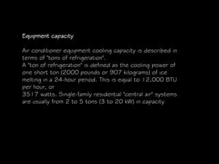 Equipment capacity
Air conditioner equipment cooling capacity is described in
terms of "tons of refrigeration".
A "ton of refrigeration" is defined as the cooling power of
one short ton (2000 pounds or 907 kilograms) of ice
melting in a 24-hour period. This is equal to 12,000 BTU
per hour, or
3517 watts. Single-family residential "central air" systems
are usually from 2 to 5 tons (3 to 20 kW) in capacity
 