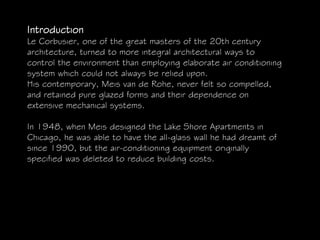 Introduction
Le Corbusier, one of the great masters of the 20th century
architecture, turned to more integral architectural ways to
control the environment than employing elaborate air conditioning
system which could not always be relied upon.
His contemporary, Meis van de Rohe, never felt so compelled,
and retained pure glazed forms and their dependence on
extensive mechanical systems.
In 1948, when Meis designed the Lake Shore Apartments in
Chicago, he was able to have the all-glass wall he had dreamt of
since 1990, but the air-conditioning equipment originally
specified was deleted to reduce building costs.
 