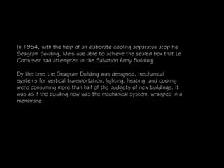 In 1954, with the help of an elaborate cooling apparatus atop his
Seagram Building, Meis was able to achieve the sealed box that Le
Corbusier had attempted in the Salvation Army Building.
By the time the Seagram Building was designed, mechanical
systems for vertical transportation, lighting, heating, and cooling
were consuming more than half of the budgets of new buildings. It
was as if the building now was the mechanical system, wrapped in a
membrane
 