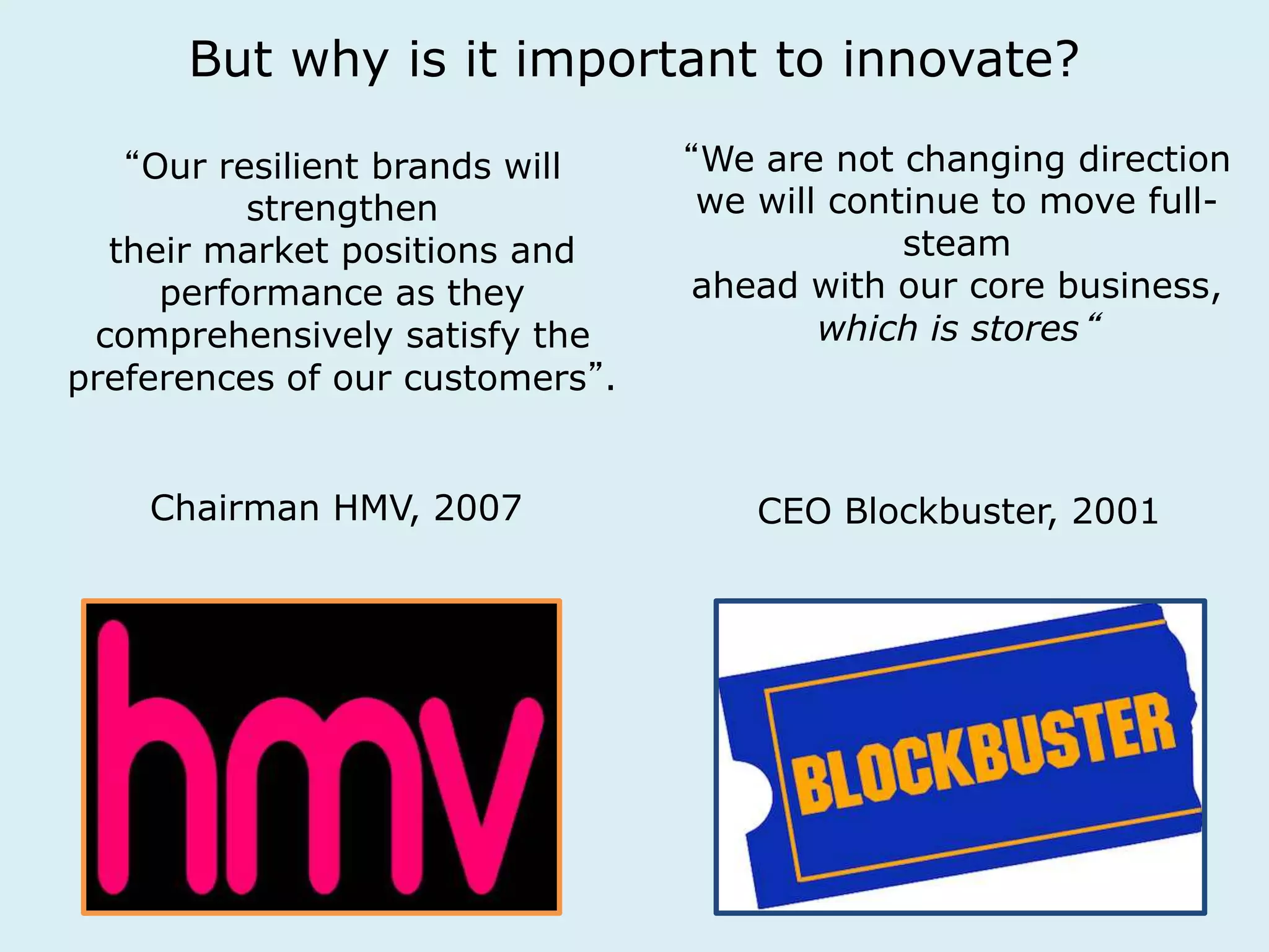 But why is it important to innovate? 
“Our resilient brands will 
strengthen 
their market positions and 
performance as they 
comprehensively satisfy the 
preferences of our customers”. 
“We are not changing direction 
we will continue to move full-steam 
ahead with our core business, 
which is stores“ 
Chairman HMV, 2007 CEO Blockbuster, 2001 
 
