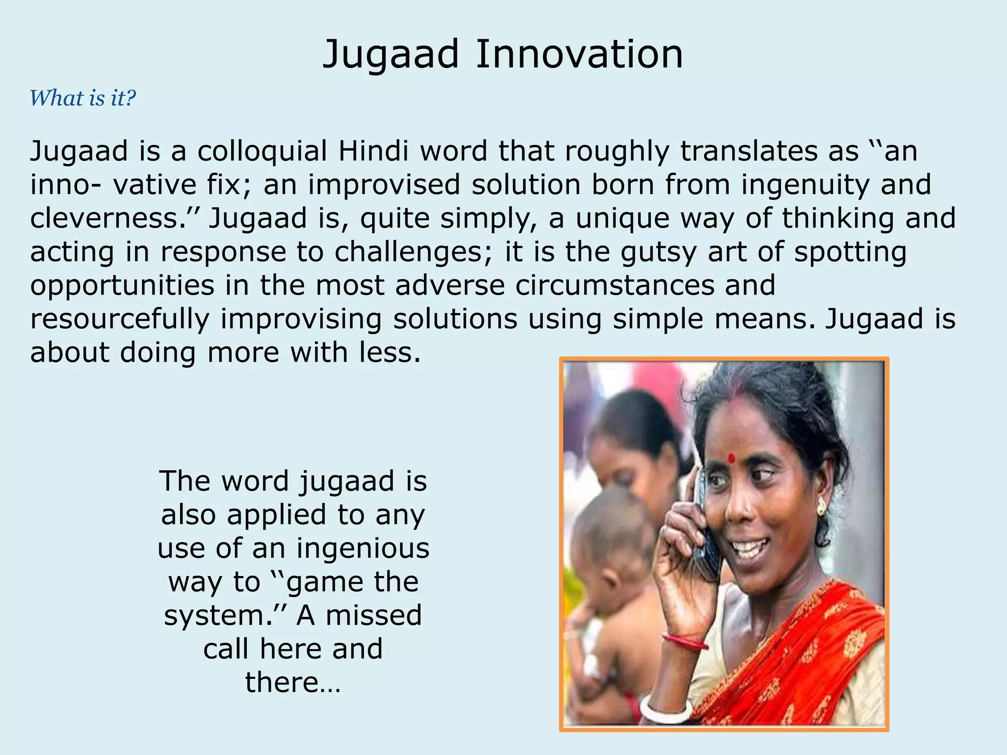 What is it? 
Jugaad Innovation 
Jugaad is a colloquial Hindi word that roughly translates as ‘‘an 
inno- vative fix; an improvised solution born from ingenuity and 
cleverness.’’ Jugaad is, quite simply, a unique way of thinking and 
acting in response to challenges; it is the gutsy art of spotting 
opportunities in the most adverse circumstances and 
resourcefully improvising solutions using simple means. Jugaad is 
about doing more with less. 
The word jugaad is 
also applied to any 
use of an ingenious 
way to ‘‘game the 
system.’’ A missed 
call here and 
there… 
 