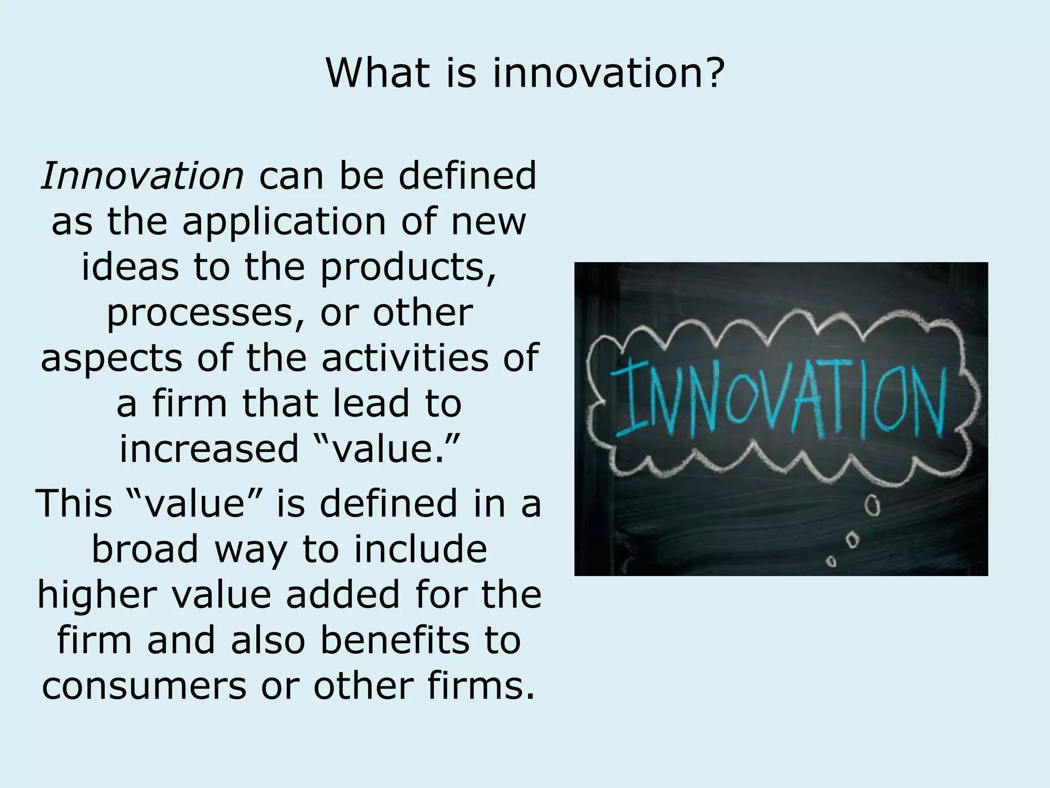 What is innovation? 
Innovation can be defined 
as the application of new 
ideas to the products, 
processes, or other 
aspects of the activities of 
a firm that lead to 
increased “value.” 
This “value” is defined in a 
broad way to include 
higher value added for the 
firm and also benefits to 
consumers or other firms. 
 