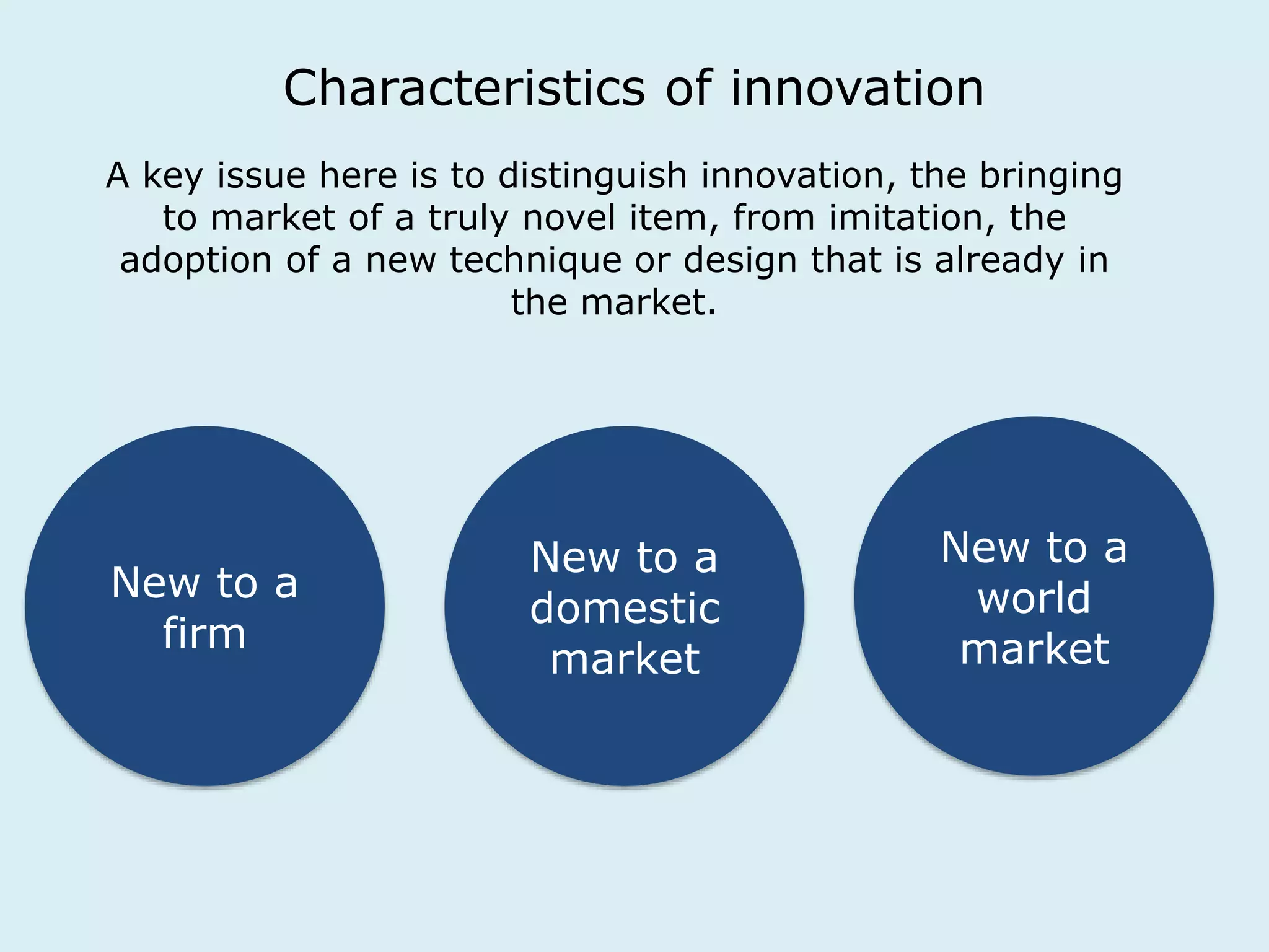 Characteristics of innovation 
A key issue here is to distinguish innovation, the bringing 
to market of a truly novel item, from imitation, the 
adoption of a new technique or design that is already in 
the market. 
New to a 
firm 
New to a 
domestic 
market 
New to a 
world 
market 
 
