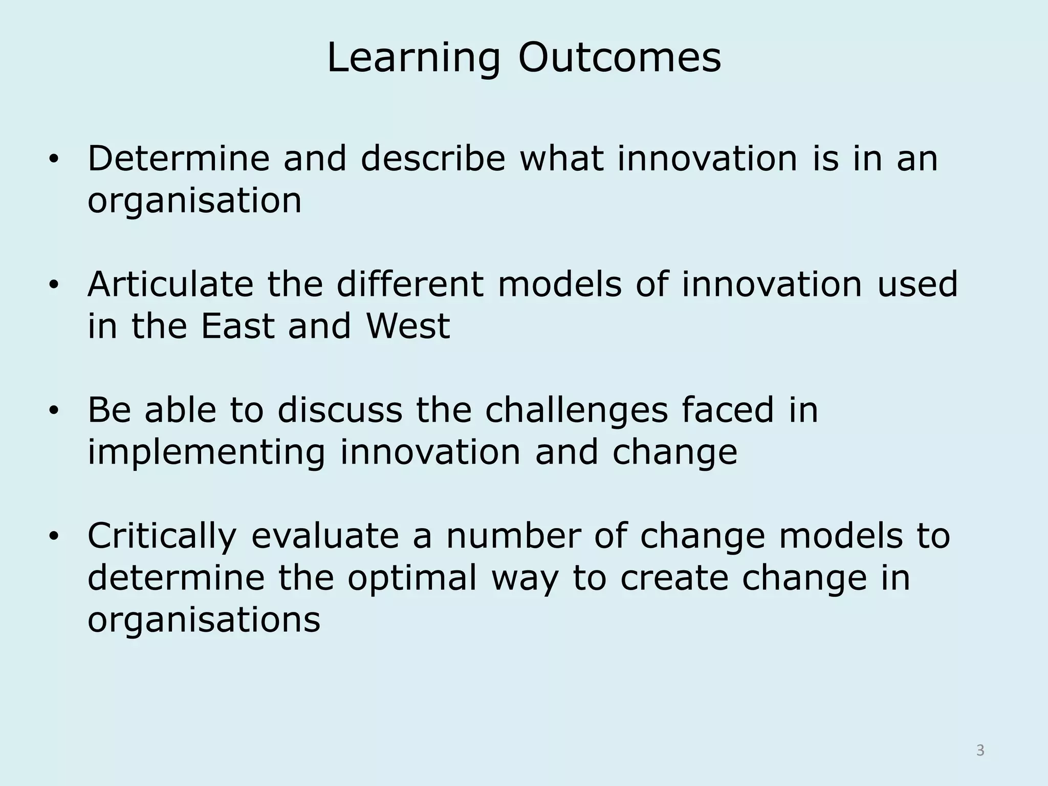 Learning Outcomes 
3 
• Determine and describe what innovation is in an 
organisation 
• Articulate the different models of innovation used 
in the East and West 
• Be able to discuss the challenges faced in 
implementing innovation and change 
• Critically evaluate a number of change models to 
determine the optimal way to create change in 
organisations 
 
