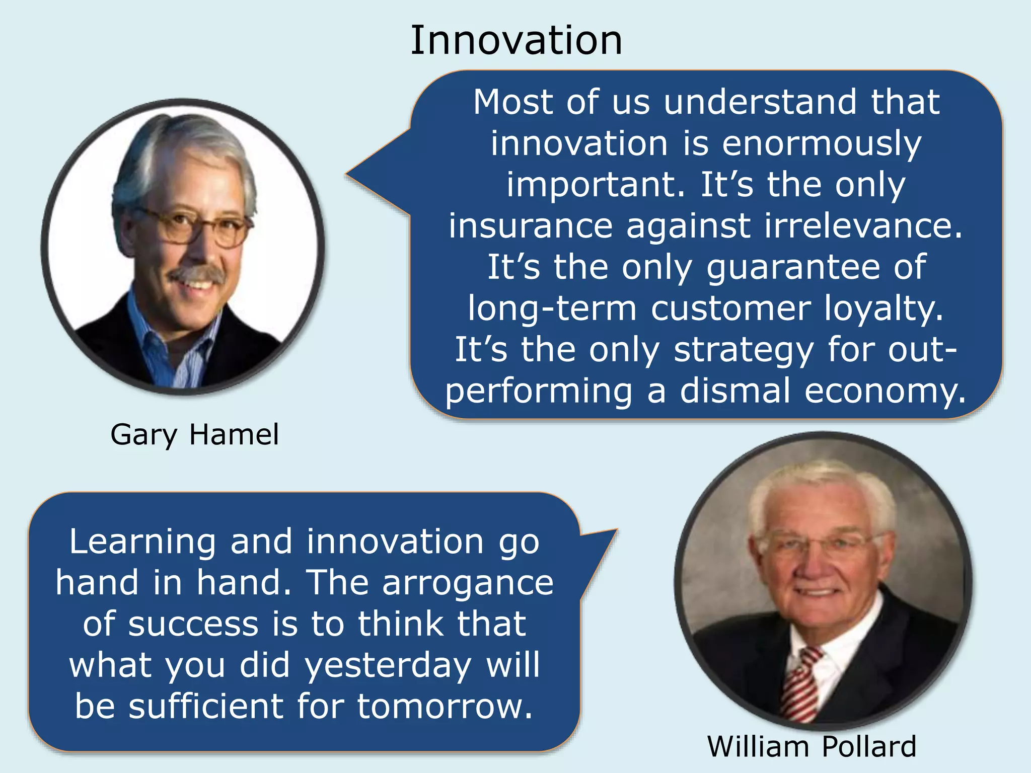 Innovation 
Most of us understand that 
innovation is enormously 
important. It’s the only 
insurance against irrelevance. 
It’s the only guarantee of 
long-term customer loyalty. 
It’s the only strategy for out-performing 
a dismal economy. 
Gary Hamel 
Learning and innovation go 
hand in hand. The arrogance 
of success is to think that 
what you did yesterday will 
be sufficient for tomorrow. 
William Pollard 
 