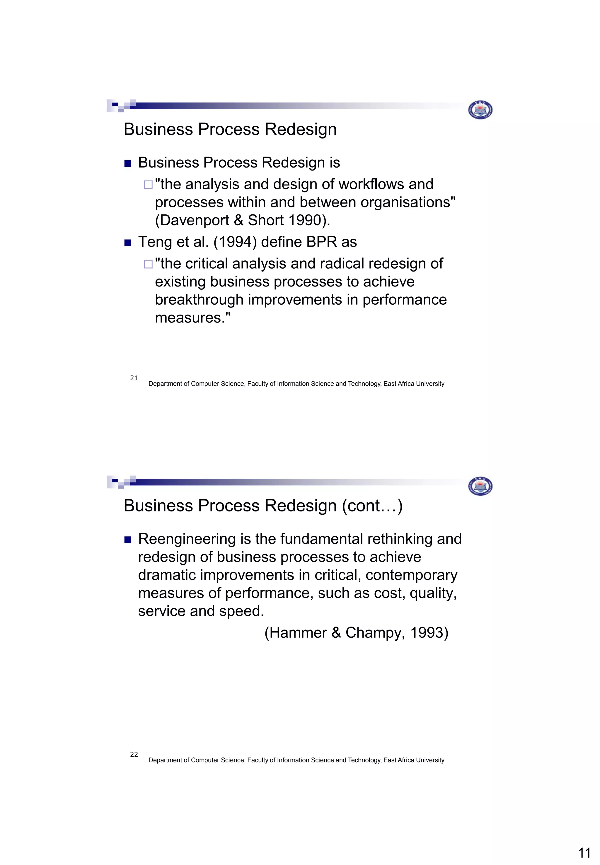 11
Department of Computer Science, Faculty of Information Science and Technology, East Africa University
21
Business Process Redesign
 Business Process Redesign is
"the analysis and design of workflows and
processes within and between organisations"
(Davenport & Short 1990).
 Teng et al. (1994) define BPR as
"the critical analysis and radical redesign of
existing business processes to achieve
breakthrough improvements in performance
measures."
Department of Computer Science, Faculty of Information Science and Technology, East Africa University
22
Business Process Redesign (cont…)
 Reengineering is the fundamental rethinking and
redesign of business processes to achieve
dramatic improvements in critical, contemporary
measures of performance, such as cost, quality,
service and speed.
(Hammer & Champy, 1993)
 