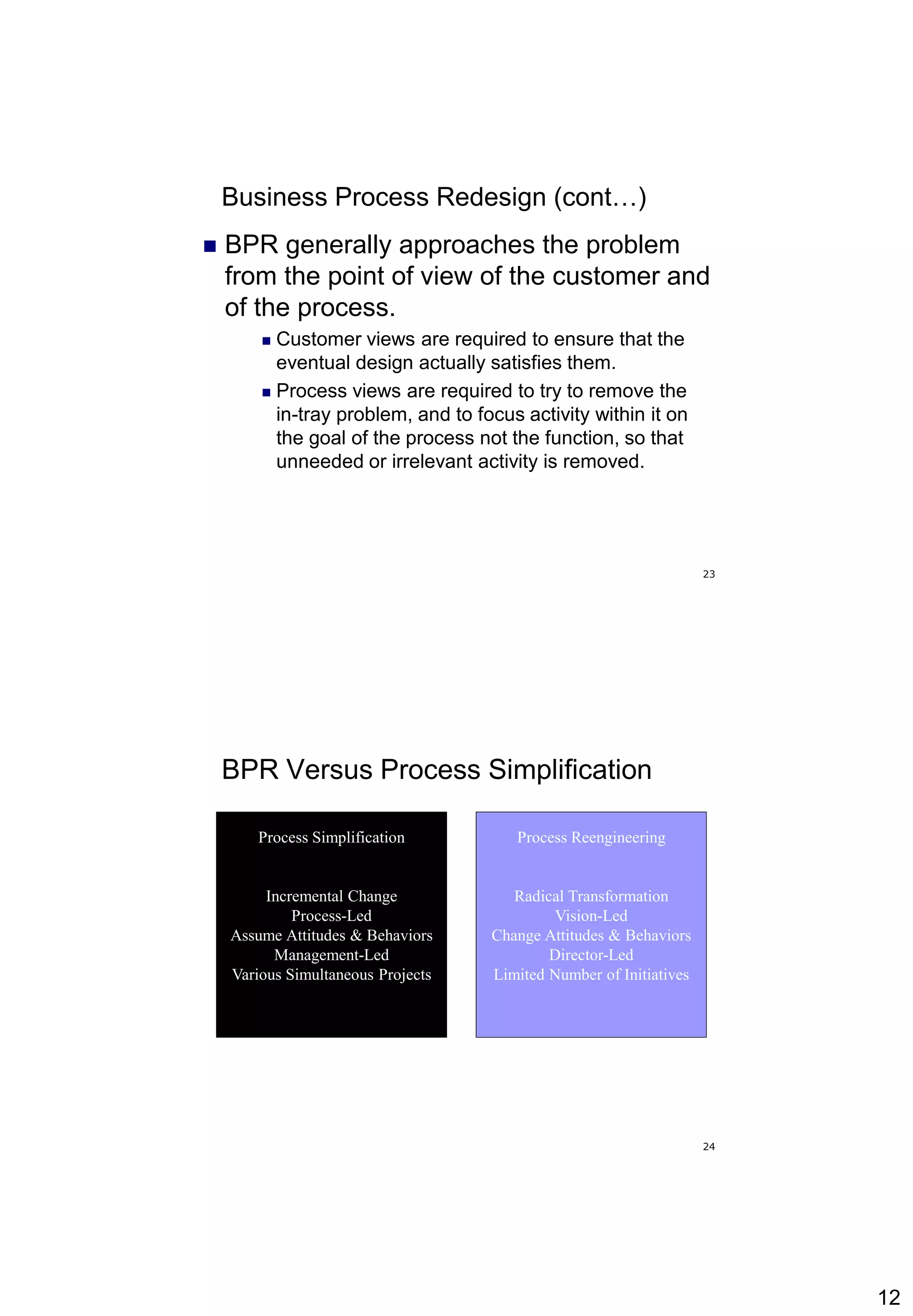 12
23
Business Process Redesign (cont…)
 BPR generally approaches the problem
from the point of view of the customer and
of the process.
 Customer views are required to ensure that the
eventual design actually satisfies them.
 Process views are required to try to remove the
in-tray problem, and to focus activity within it on
the goal of the process not the function, so that
unneeded or irrelevant activity is removed.
24
BPR Versus Process Simplification
Process Reengineering
Radical Transformation
Vision-Led
Change Attitudes & Behaviors
Director-Led
Limited Number of Initiatives
Process Simplification
Incremental Change
Process-Led
Assume Attitudes & Behaviors
Management-Led
Various Simultaneous Projects
 