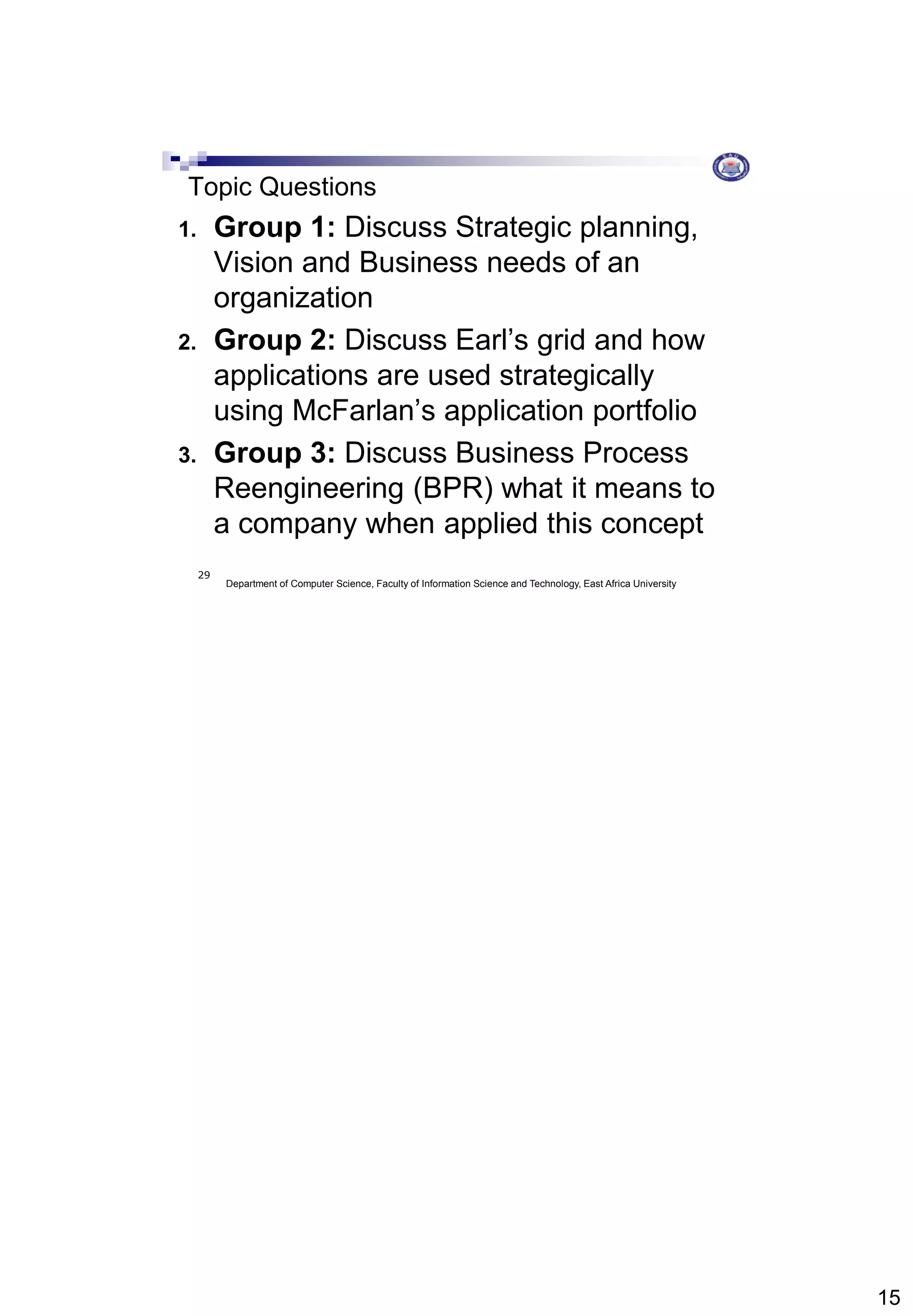 15
Department of Computer Science, Faculty of Information Science and Technology, East Africa University
29
Topic Questions
1. Group 1: Discuss Strategic planning,
Vision and Business needs of an
organization
2. Group 2: Discuss Earl’s grid and how
applications are used strategically
using McFarlan’s application portfolio
3. Group 3: Discuss Business Process
Reengineering (BPR) what it means to
a company when applied this concept
 