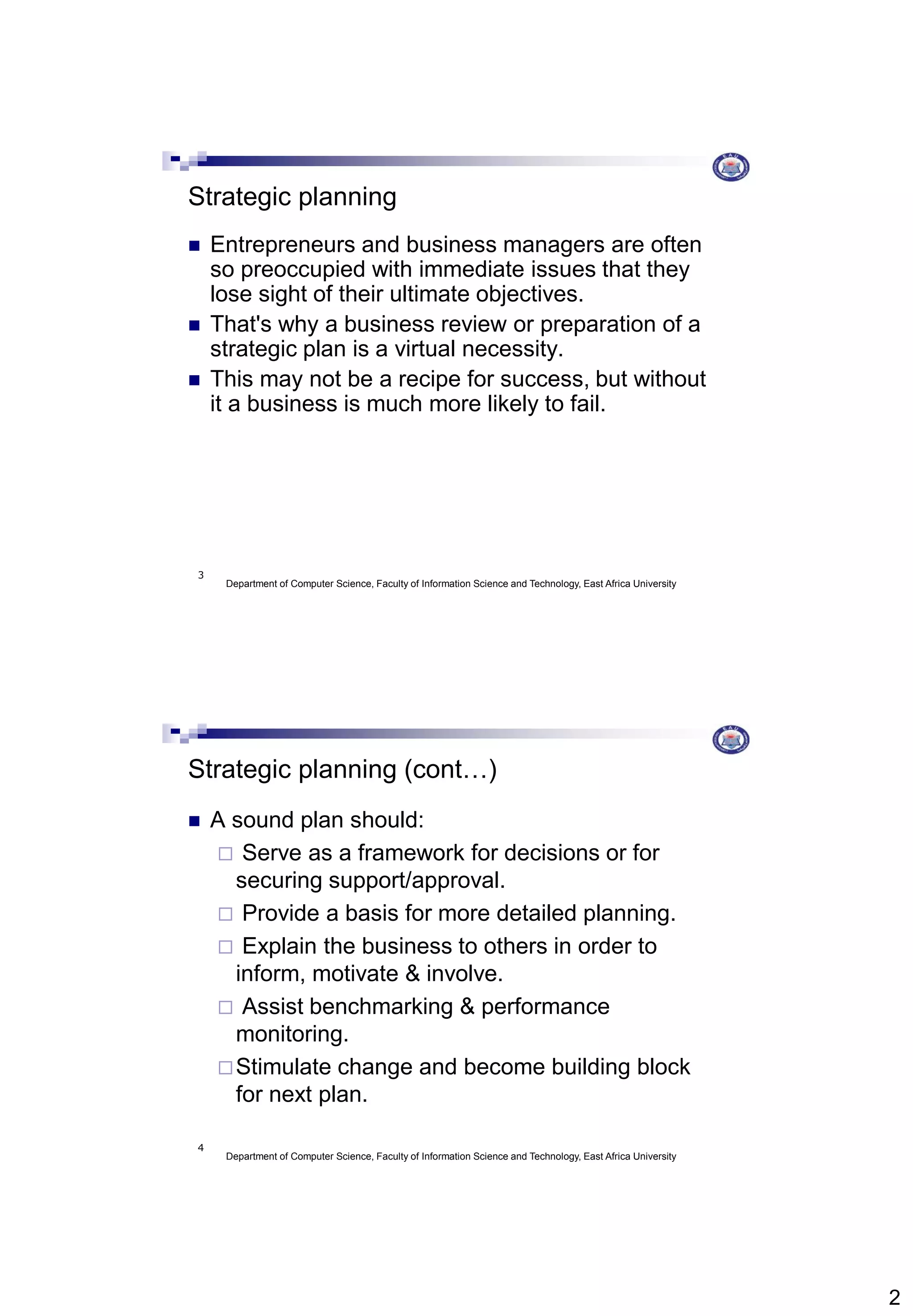 2
Department of Computer Science, Faculty of Information Science and Technology, East Africa University
3
Strategic planning
 Entrepreneurs and business managers are often
so preoccupied with immediate issues that they
lose sight of their ultimate objectives.
 That's why a business review or preparation of a
strategic plan is a virtual necessity.
 This may not be a recipe for success, but without
it a business is much more likely to fail.
Department of Computer Science, Faculty of Information Science and Technology, East Africa University
4
Strategic planning (cont…)
 A sound plan should:
 Serve as a framework for decisions or for
securing support/approval.
 Provide a basis for more detailed planning.
 Explain the business to others in order to
inform, motivate & involve.
 Assist benchmarking & performance
monitoring.
Stimulate change and become building block
for next plan.
 