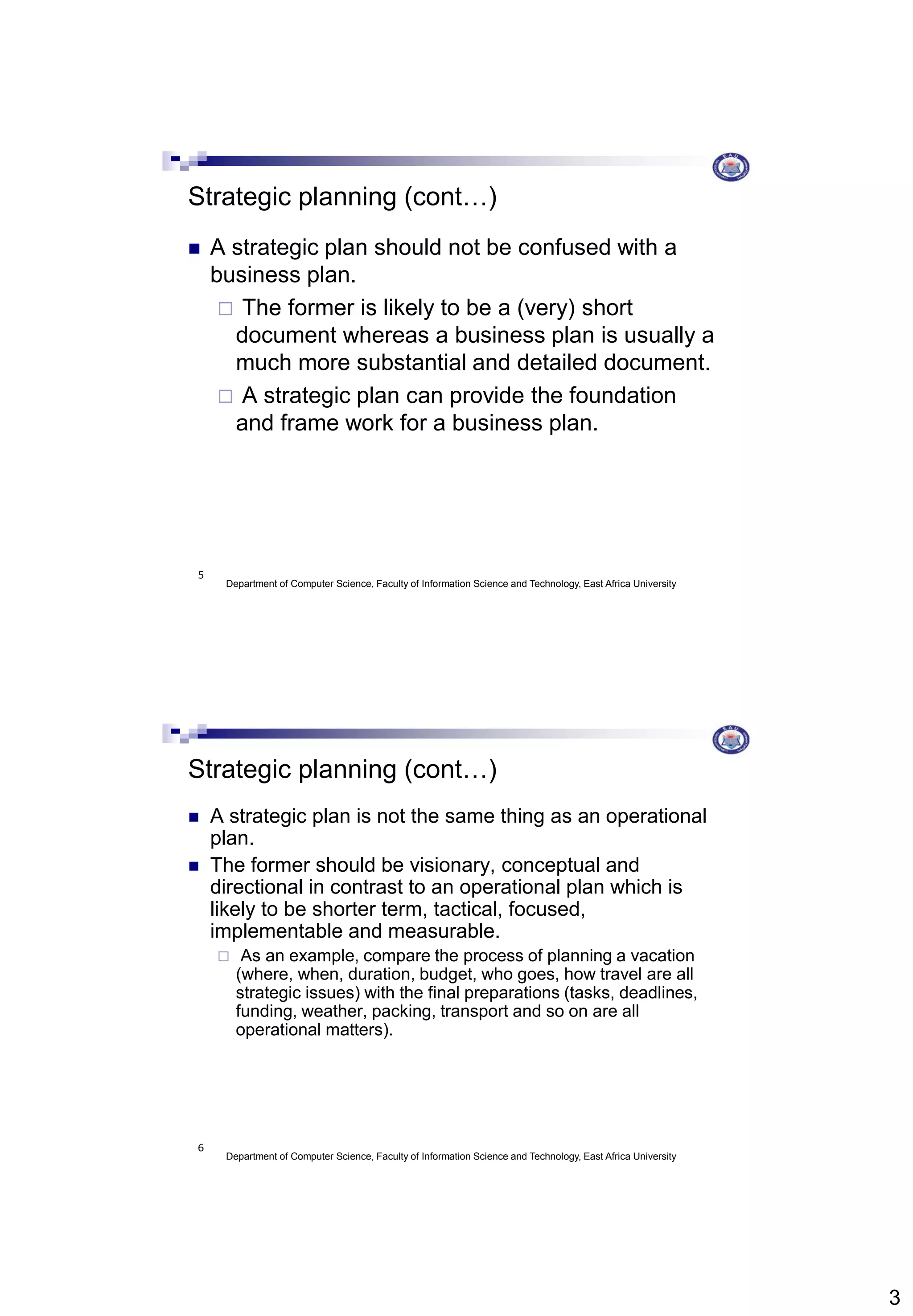 3
Department of Computer Science, Faculty of Information Science and Technology, East Africa University
5
Strategic planning (cont…)
 A strategic plan should not be confused with a
business plan.
 The former is likely to be a (very) short
document whereas a business plan is usually a
much more substantial and detailed document.
 A strategic plan can provide the foundation
and frame work for a business plan.
Department of Computer Science, Faculty of Information Science and Technology, East Africa University
6
Strategic planning (cont…)
 A strategic plan is not the same thing as an operational
plan.
 The former should be visionary, conceptual and
directional in contrast to an operational plan which is
likely to be shorter term, tactical, focused,
implementable and measurable.
 As an example, compare the process of planning a vacation
(where, when, duration, budget, who goes, how travel are all
strategic issues) with the final preparations (tasks, deadlines,
funding, weather, packing, transport and so on are all
operational matters).
 