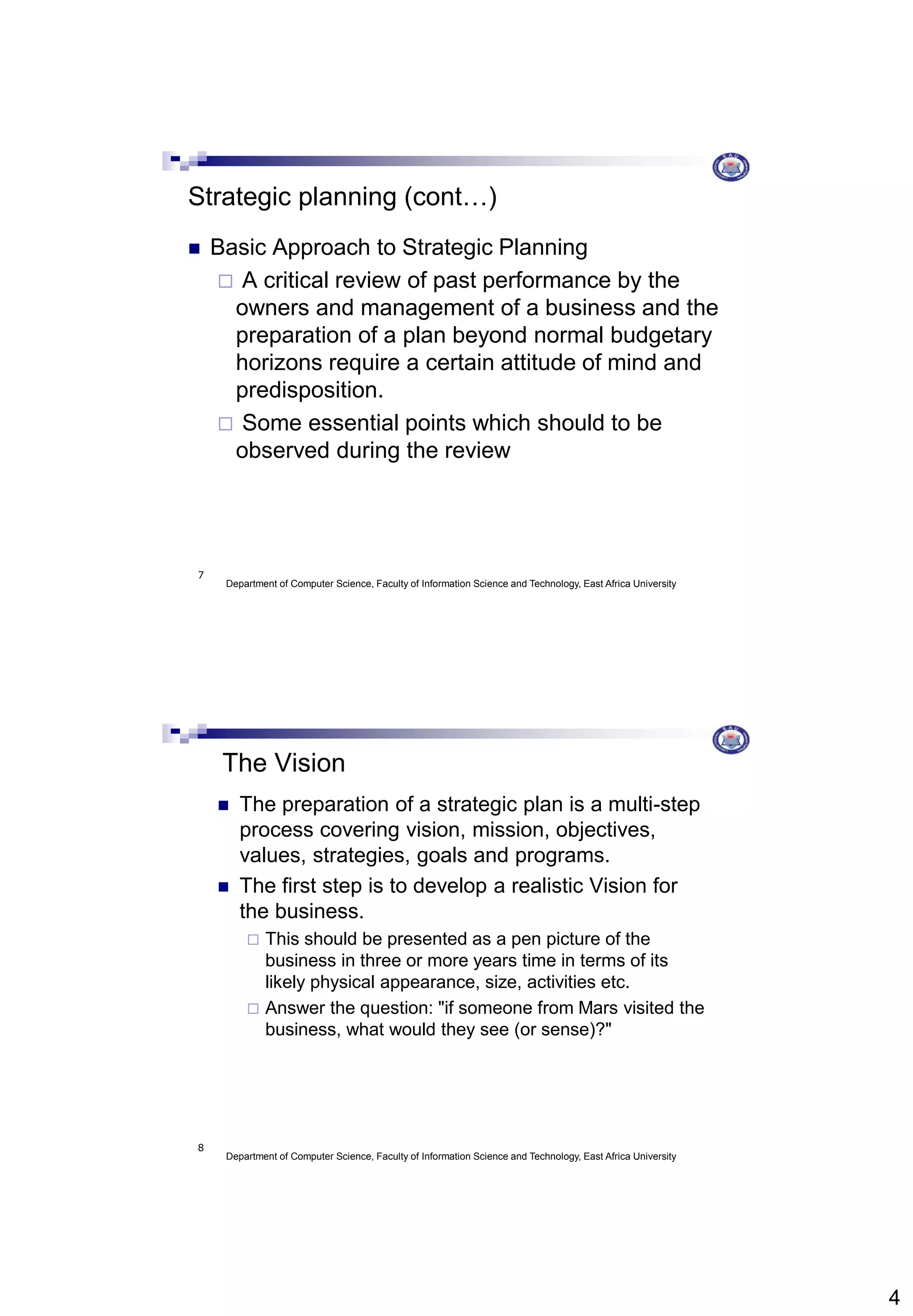 4
Department of Computer Science, Faculty of Information Science and Technology, East Africa University
7
Strategic planning (cont…)
 Basic Approach to Strategic Planning
 A critical review of past performance by the
owners and management of a business and the
preparation of a plan beyond normal budgetary
horizons require a certain attitude of mind and
predisposition.
 Some essential points which should to be
observed during the review
Department of Computer Science, Faculty of Information Science and Technology, East Africa University
8
The Vision
 The preparation of a strategic plan is a multi-step
process covering vision, mission, objectives,
values, strategies, goals and programs.
 The first step is to develop a realistic Vision for
the business.
 This should be presented as a pen picture of the
business in three or more years time in terms of its
likely physical appearance, size, activities etc.
 Answer the question: "if someone from Mars visited the
business, what would they see (or sense)?"
 