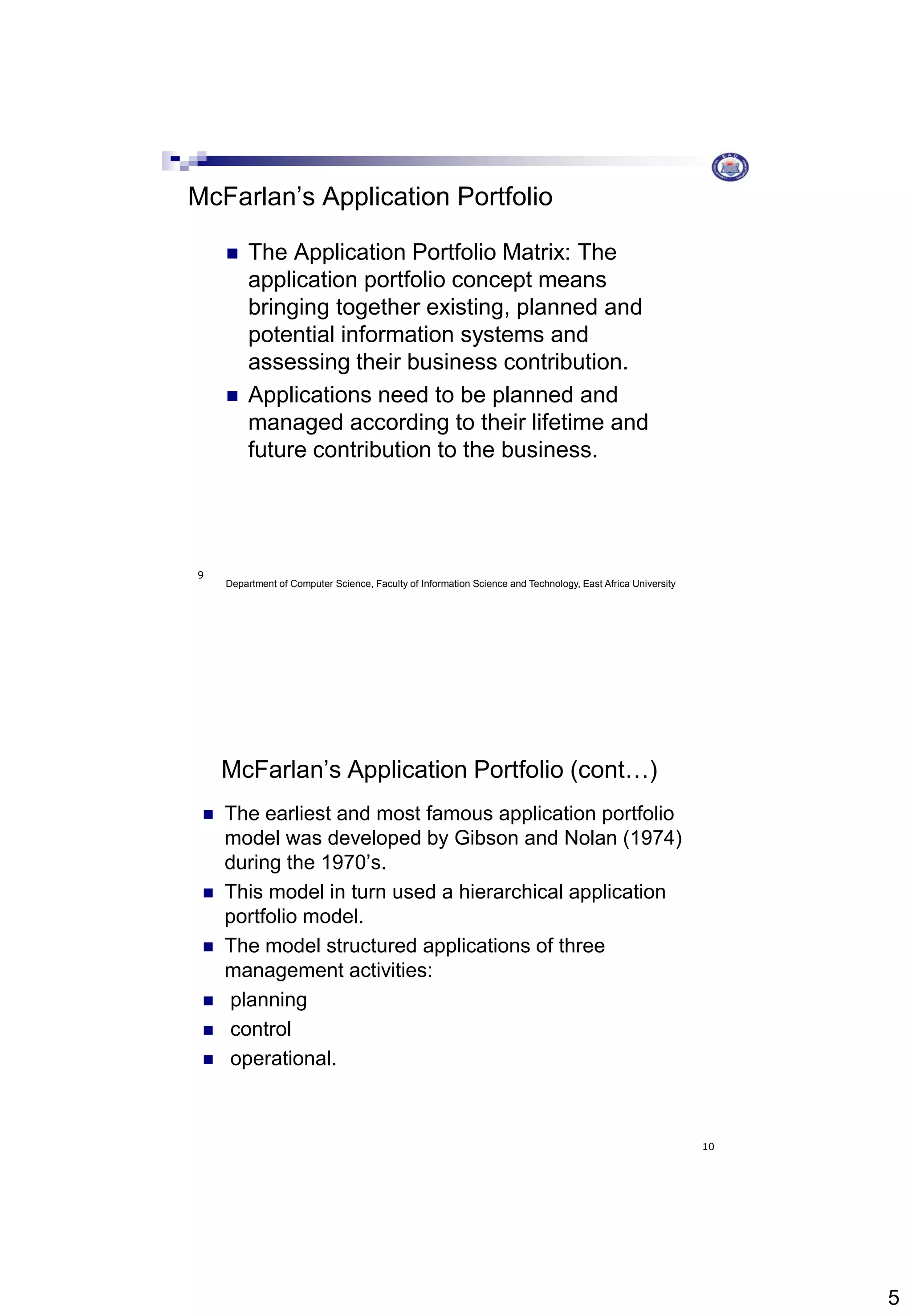 5
Department of Computer Science, Faculty of Information Science and Technology, East Africa University
9
McFarlan’s Application Portfolio
 The Application Portfolio Matrix: The
application portfolio concept means
bringing together existing, planned and
potential information systems and
assessing their business contribution.
 Applications need to be planned and
managed according to their lifetime and
future contribution to the business.
10
McFarlan’s Application Portfolio (cont…)
 The earliest and most famous application portfolio
model was developed by Gibson and Nolan (1974)
during the 1970’s.
 This model in turn used a hierarchical application
portfolio model.
 The model structured applications of three
management activities:
 planning
 control
 operational.
 
