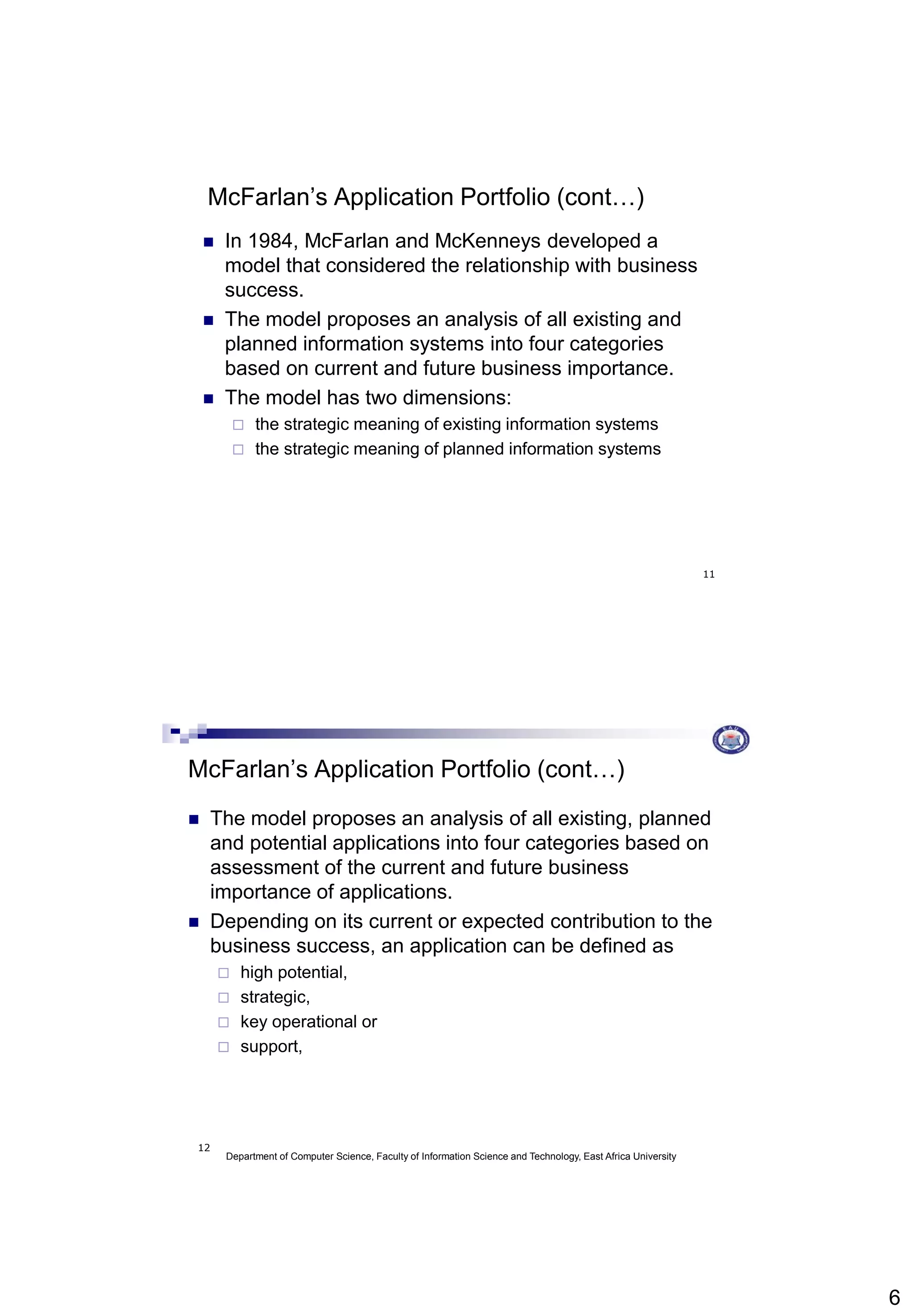 6
11
McFarlan’s Application Portfolio (cont…)
 In 1984, McFarlan and McKenneys developed a
model that considered the relationship with business
success.
 The model proposes an analysis of all existing and
planned information systems into four categories
based on current and future business importance.
 The model has two dimensions:
 the strategic meaning of existing information systems
 the strategic meaning of planned information systems
Department of Computer Science, Faculty of Information Science and Technology, East Africa University
12
McFarlan’s Application Portfolio (cont…)
 The model proposes an analysis of all existing, planned
and potential applications into four categories based on
assessment of the current and future business
importance of applications.
 Depending on its current or expected contribution to the
business success, an application can be defined as
 high potential,
 strategic,
 key operational or
 support,
 